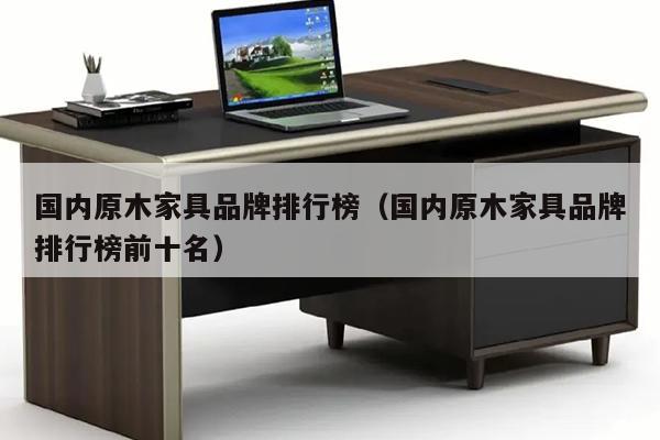 国内原木家具品牌排行榜（国内原木家具品牌排行榜前十名）