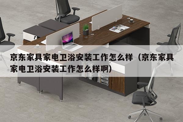 京东家具家电卫浴安装工作怎么样（京东家具家电卫浴安装工作怎么样啊）