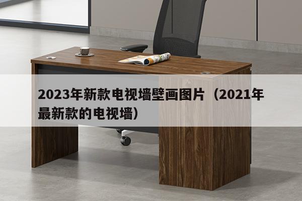 2023年新款电视墙壁画图片（2021年最新款的电视墙）