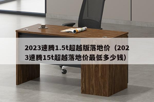 2023速腾1.5t超越版落地价（2023速腾15t超越落地价最低多少钱）