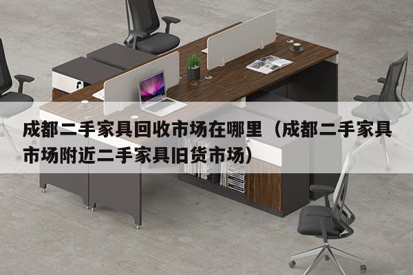 成都二手家具回收市场在哪里（成都二手家具市场附近二手家具旧货市场）