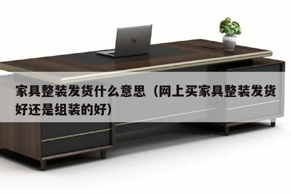 家具整装发货什么意思（网上买家具整装发货好还是组装的好）