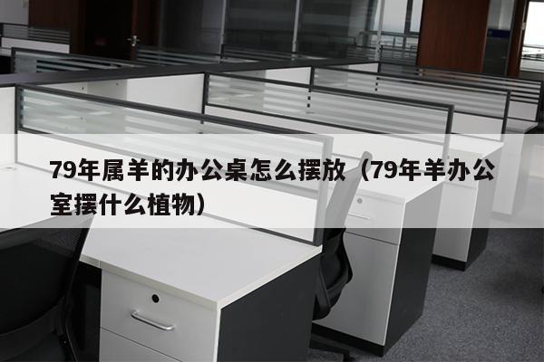 79年属羊的办公桌怎么摆放（79年羊办公室摆什么植物）