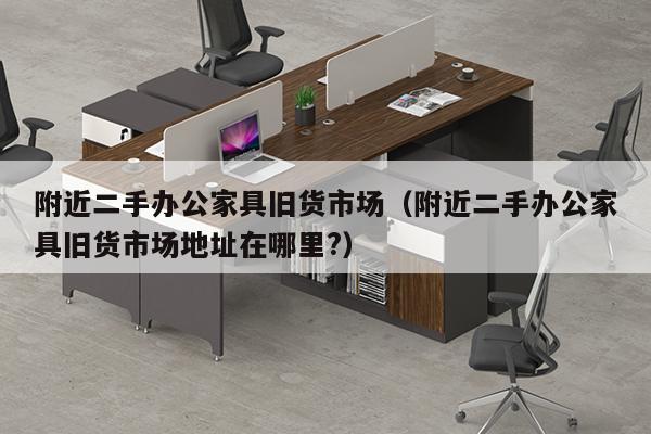 附近二手办公家具旧货市场（附近二手办公家具旧货市场地址在哪里?）