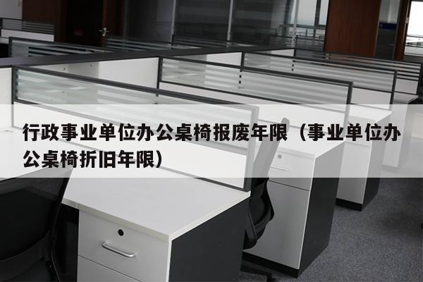 行政事业单位办公桌椅报废年限（事业单位办公桌椅折旧年限）