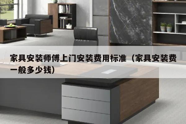 家具安装师傅上门安装费用标准（家具安装费一般多少钱）