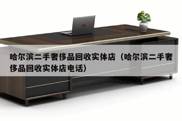 哈尔滨二手奢侈品回收实体店（哈尔滨二手奢侈品回收实体店电话）