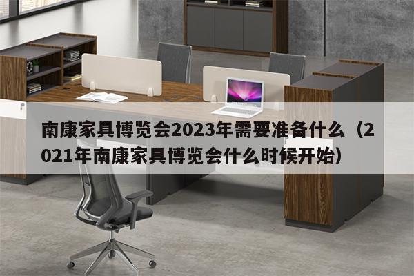 南康家具博览会2023年需要准备什么（2021年南康家具博览会什么时候开始）