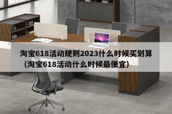 淘宝618活动规则2023什么时候买划算（淘宝618活动什么时候最便宜）