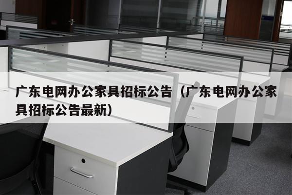 广东电网办公家具招标公告（广东电网办公家具招标公告最新）