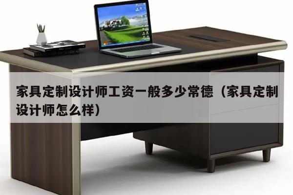 家具定制设计师工资一般多少常德（家具定制设计师怎么样）