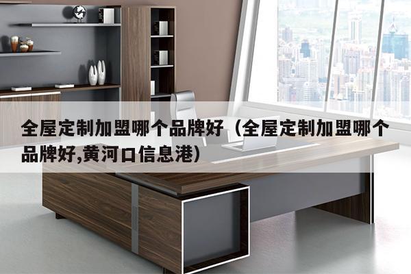 全屋定制加盟哪个品牌好（全屋定制加盟哪个品牌好,黄河口信息港）