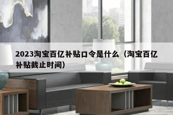 2023淘宝百亿补贴口令是什么（淘宝百亿补贴截止时间）