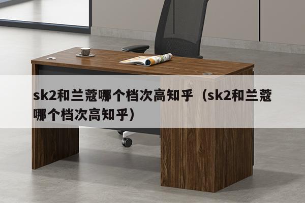 sk2和兰蔻哪个档次高知乎（sk2和兰蔻哪个档次高知乎）