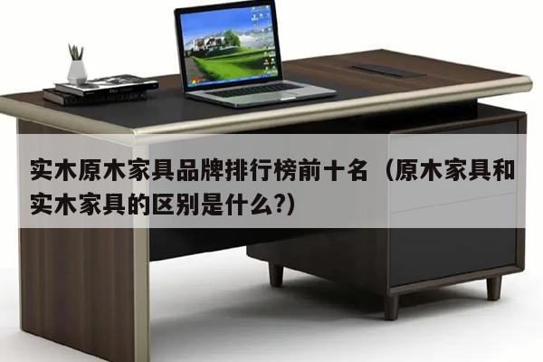 实木原木家具品牌排行榜前十名（原木家具和实木家具的区别是什么?）