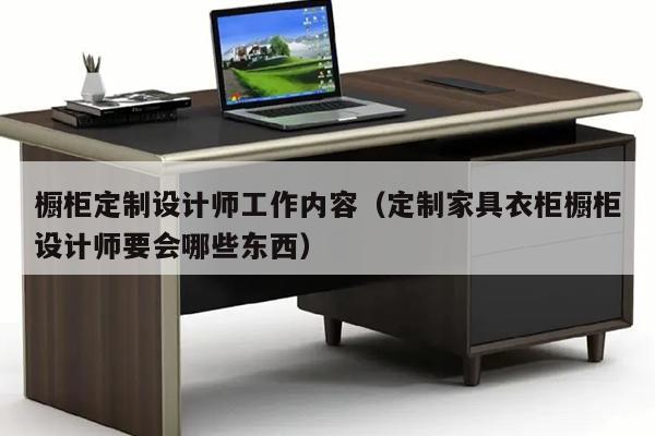 橱柜定制设计师工作内容（定制家具衣柜橱柜设计师要会哪些东西）