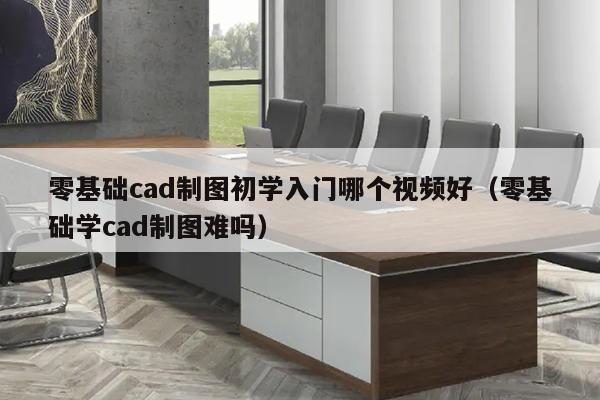 零基础cad制图初学入门哪个视频好（零基础学cad制图难吗）