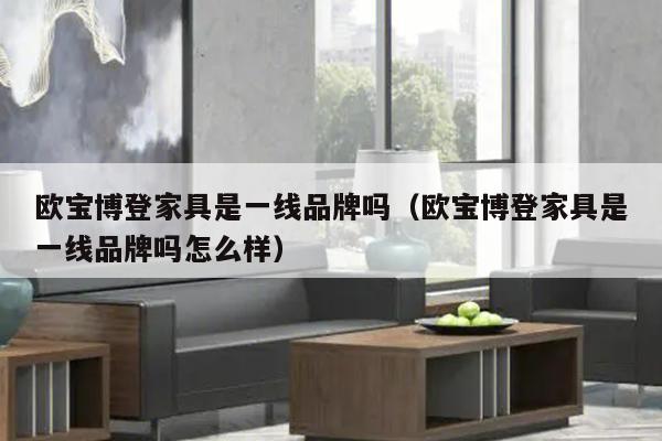 欧宝博登家具是一线品牌吗（欧宝博登家具是一线品牌吗怎么样）