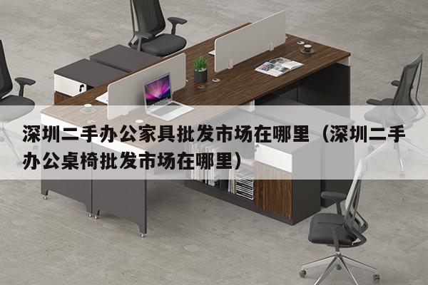 深圳二手办公家具批发市场在哪里（深圳二手办公桌椅批发市场在哪里）