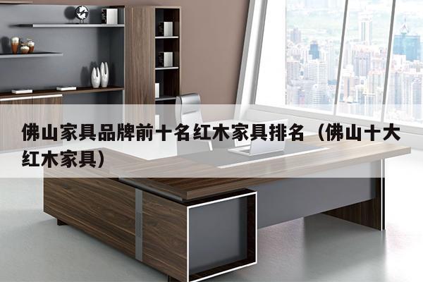 佛山家具品牌前十名红木家具排名（佛山十大红木家具）