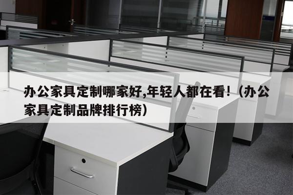 办公家具定制哪家好,年轻人都在看!（办公家具定制品牌排行榜）