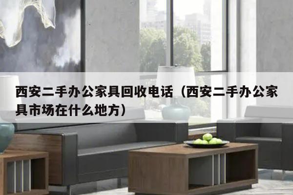 西安二手办公家具回收电话（西安二手办公家具市场在什么地方）