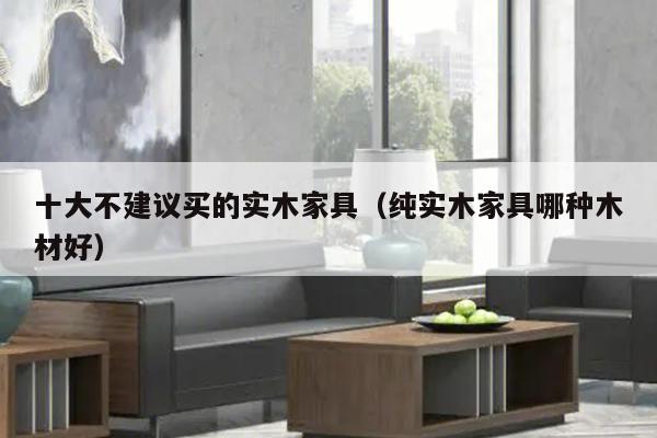 十大不建议买的实木家具（纯实木家具哪种木材好）