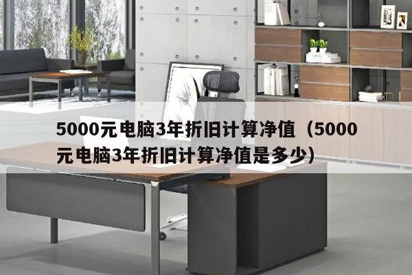 5000元电脑3年折旧计算净值（5000元电脑3年折旧计算净值是多少）