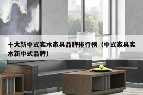 十大新中式实木家具品牌排行榜（中式家具实木新中式品牌）