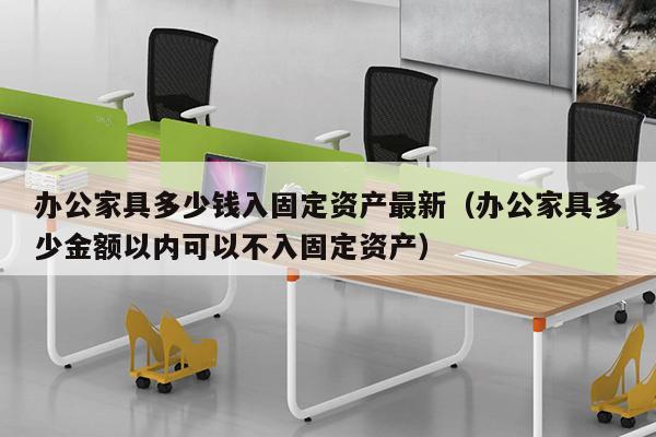 办公家具多少钱入固定资产最新（办公家具多少金额以内可以不入固定资产）