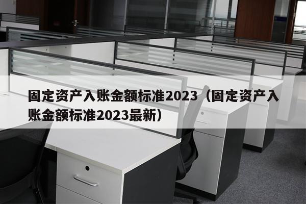 固定资产入账金额标准2023（固定资产入账金额标准2023最新）