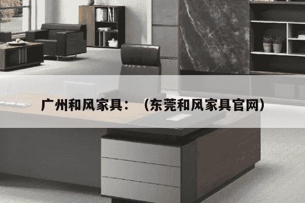 广州和风家具：（东莞和风家具官网）