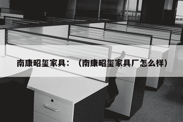 南康昭玺家具：（南康昭玺家具厂怎么样）