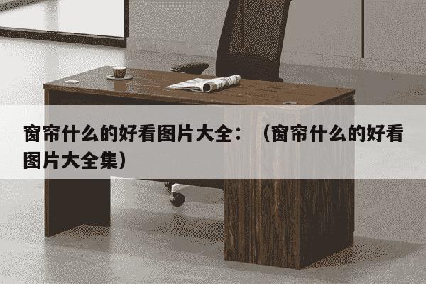 窗帘什么的好看图片大全：（窗帘什么的好看图片大全集）