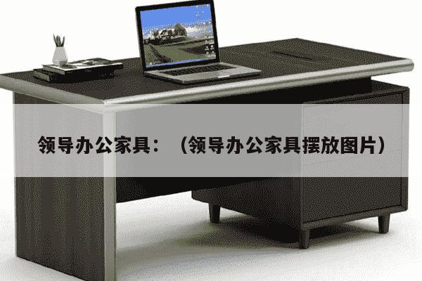 领导办公家具：（领导办公家具摆放图片）