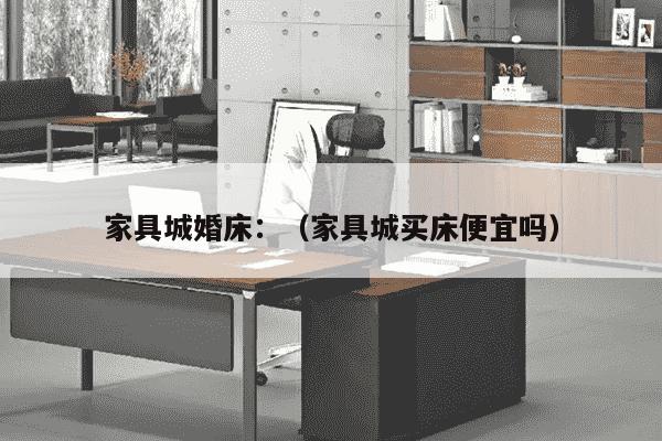 家具城婚床：（家具城买床便宜吗）