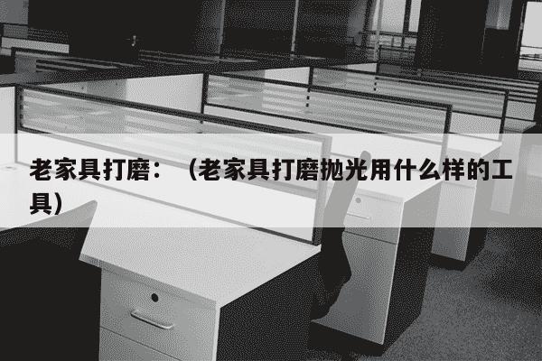 老家具打磨：（老家具打磨抛光用什么样的工具）