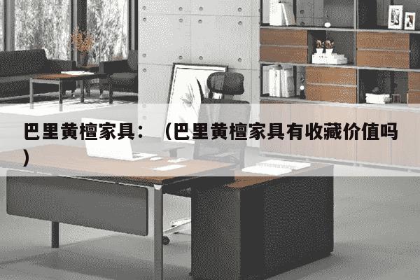 巴里黄檀家具：（巴里黄檀家具有收藏价值吗）