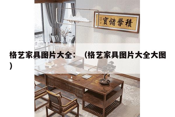 格艺家具图片大全：（格艺家具图片大全大图）