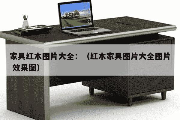 家具红木图片大全：（红木家具图片大全图片 效果图）