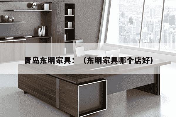 青岛东明家具：（东明家具哪个店好）