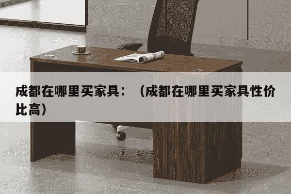 成都在哪里买家具：（成都在哪里买家具性价比高）