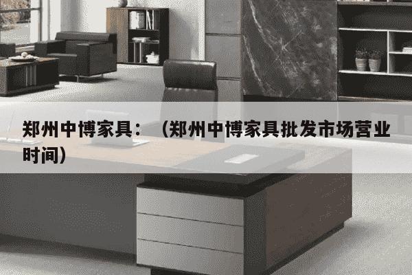 郑州中博家具：（郑州中博家具批发市场营业时间）