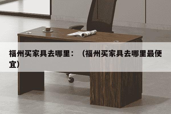 福州买家具去哪里：（福州买家具去哪里最便宜）