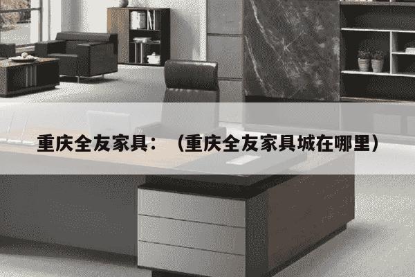 重庆全友家具：（重庆全友家具城在哪里）