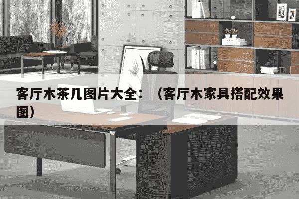 客厅木茶几图片大全：（客厅木家具搭配效果图）