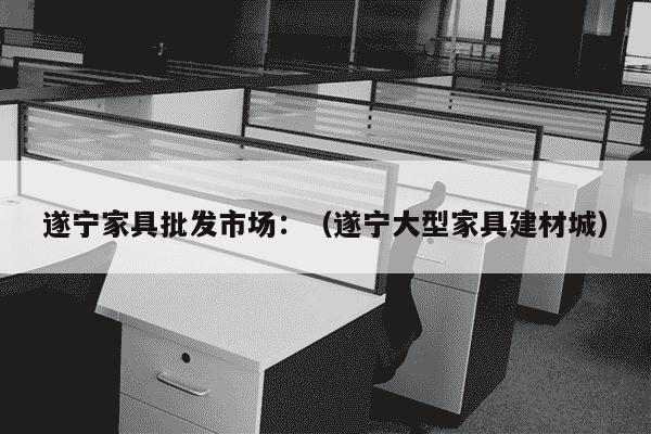 遂宁家具批发市场：（遂宁大型家具建材城）