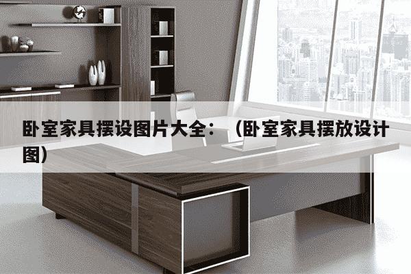 卧室家具摆设图片大全：（卧室家具摆放设计图）