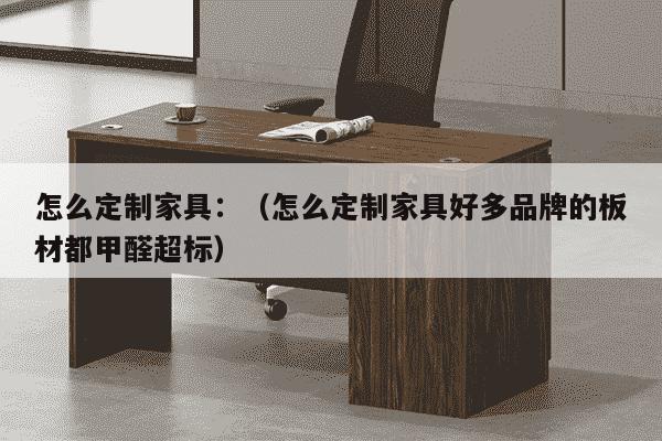 怎么定制家具：（怎么定制家具好多品牌的板材都甲醛超标）