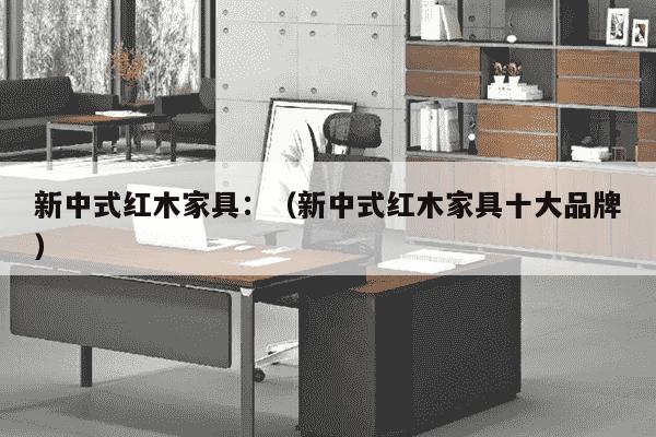 新中式红木家具：（新中式红木家具十大品牌）